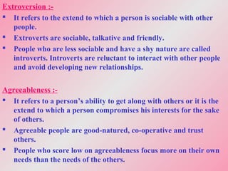 Extroversion :-
 It refers to the extend to which a person is sociable with other
people.
 Extroverts are sociable, talkative and friendly.
 People who are less sociable and have a shy nature are called
introverts. Introverts are reluctant to interact with other people
and avoid developing new relationships.
Agreeableness :-
 It refers to a person’s ability to get along with others or it is the
extend to which a person compromises his interests for the sake
of others.
 Agreeable people are good-natured, co-operative and trust
others.
 People who score low on agreeableness focus more on their own
needs than the needs of the others.
 