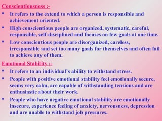 Conscientiousness :-
 It refers to the extend to which a person is responsible and
achievement oriented.
 High conscientious people are organized, systematic, careful,
responsible, self-disciplined and focuses on few goals at one time.
 Low conscientious people are disorganized, careless,
irresponsible and set too many goals for themselves and often fail
to achieve any of them.
Emotional Stability :-
 It refers to an individual’s ability to withstand stress.
 People with positive emotional stability feel emotionally secure,
seems very calm, are capable of withstanding tensions and are
enthusiastic about their work.
 People who have negative emotional stability are emotionally
insecure, experience feeling of anxiety, nervousness, depression
and are unable to withstand job pressures.
 
