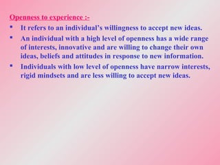 Openness to experience :-
 It refers to an individual’s willingness to accept new ideas.
 An individual with a high level of openness has a wide range
of interests, innovative and are willing to change their own
ideas, beliefs and attitudes in response to new information.
 Individuals with low level of openness have narrow interests,
rigid mindsets and are less willing to accept new ideas.
 