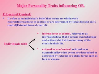 Major Personality Traits influencing OB.
1) Locus of Control:
 It refers to an individual’s belief that events are within one’s
control(Internal locus of control) or are determined by forces beyond one’s
control(External locus of control).
Individuals with
 internal locus of control, referred to as
internals believe that it is their own behaviour
and actions which determine many of the
events in their life.
 external locus of control, referred to as
externals believe that events are determined or
controlled by external or outside forces such as
luck or chance.
 