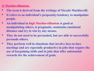 2) Machiavellianism.
 The term is derived from the writings of Niccolo Machiavelli.
 It refers to an individual’s propensity/tendency to manipulate
people.
 An individual in high Machiavellianism is good at
manipulating others, is pragmatic, maintains emotional
distance and try to win by any means.
 They do not need to be persuaded, but are able to successfully
persuade others.
 They perform well in situations that involve face-to-face
meetings and are especially productive in jobs that require the
use of bargaining skills and in jobs that offer substantial
rewards for the achievement of goals.
 