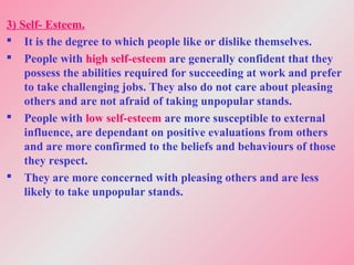 3) Self- Esteem.
 It is the degree to which people like or dislike themselves.
 People with high self-esteem are generally confident that they
possess the abilities required for succeeding at work and prefer
to take challenging jobs. They also do not care about pleasing
others and are not afraid of taking unpopular stands.
 People with low self-esteem are more susceptible to external
influence, are dependant on positive evaluations from others
and are more confirmed to the beliefs and behaviours of those
they respect.
 They are more concerned with pleasing others and are less
likely to take unpopular stands.
 