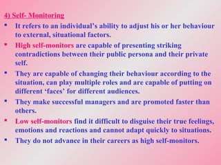 4) Self- Monitoring
 It refers to an individual’s ability to adjust his or her behaviour
to external, situational factors.
 High self-monitors are capable of presenting striking
contradictions between their public persona and their private
self.
 They are capable of changing their behaviour according to the
situation, can play multiple roles and are capable of putting on
different ‘faces’ for different audiences.
 They make successful managers and are promoted faster than
others.
 Low self-monitors find it difficult to disguise their true feelings,
emotions and reactions and cannot adapt quickly to situations.
 They do not advance in their careers as high self-monitors.
 