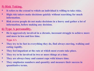 5) Risk Taking.
 It refers to the extend to which an individual is willing to take risks.
 High risk takers make decisions quickly without searching for much
information.
 Risk averse people do not make decisions in a hurry and gather a lot of
information, before making any decision.
6) Type A personality.
 He is aggressively involved in a chronic, incessant struggle to achieve more
and more in less and less time.
Type A’s
 They try to be fast in everything they do, find always moving, walking and
eating rapidly.
 They feel impatient at the rate at which most events take place.
 They try to be involved in two or more things at a time.
 They are always busy and cannot cope with leisure time.
 They emphasize numbers and quantity and measure their success in
quantitative terms.
 