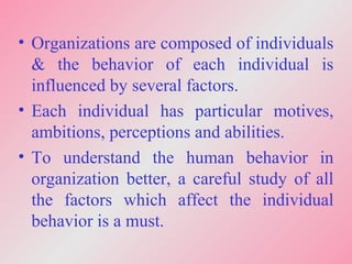 • Organizations are composed of individuals
& the behavior of each individual is
influenced by several factors.
• Each individual has particular motives,
ambitions, perceptions and abilities.
• To understand the human behavior in
organization better, a careful study of all
the factors which affect the individual
behavior is a must.
 