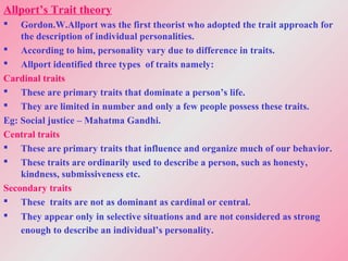 Allport’s Trait theory
 Gordon.W.Allport was the first theorist who adopted the trait approach for
the description of individual personalities.
 According to him, personality vary due to difference in traits.
 Allport identified three types of traits namely:
Cardinal traits
 These are primary traits that dominate a person’s life.
 They are limited in number and only a few people possess these traits.
Eg: Social justice – Mahatma Gandhi.
Central traits
 These are primary traits that influence and organize much of our behavior.
 These traits are ordinarily used to describe a person, such as honesty,
kindness, submissiveness etc.
Secondary traits
 These traits are not as dominant as cardinal or central.
 They appear only in selective situations and are not considered as strong
enough to describe an individual’s personality.
 
