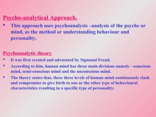 Psycho-analytical Approach.
 This approach uses psychoanalysis –analysis of the psyche or
mind, as the method or understanding behaviour and
personality.
Psychoanalytic theory
 It was first created and advocated by Sigmund Freud.
 According to him, human mind has three main divisions namely - conscious
mind, semi-conscious mind and the unconscious mind.
 The theory states that, these three levels of human mind continuously clash
and compromise to give birth to one or the other type of behavioural
characteristics resulting in a specific type of personality.
 