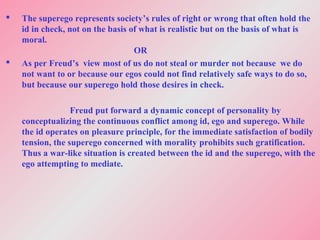  The superego represents society’s rules of right or wrong that often hold the
id in check, not on the basis of what is realistic but on the basis of what is
moral.
OR
 As per Freud’s view most of us do not steal or murder not because we do
not want to or because our egos could not find relatively safe ways to do so,
but because our superego hold those desires in check.
Freud put forward a dynamic concept of personality by
conceptualizing the continuous conflict among id, ego and superego. While
the id operates on pleasure principle, for the immediate satisfaction of bodily
tension, the superego concerned with morality prohibits such gratification.
Thus a war-like situation is created between the id and the superego, with the
ego attempting to mediate.
 