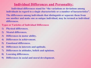 Individual Differences and Personality:
Individual differences stand for “the variations or deviations among
individuals in regard to a single characteristic or a number of haracteristics”.
The differences among individuals that distinguish or separate them from
one another and make one as unique individual, may be termed as individual
differences.
Types or Varieties of Individual Differences
1) Physical differences.
2) Mental differences.
3) Differences in motor ability.
4) Differences in achievement.
5) Emotional differences.
6) Differences in interests and aptitude.
7) Differences in attitudes, beliefs and opinions.
8) Learning differences.
9) Differences in social and moral development.
 