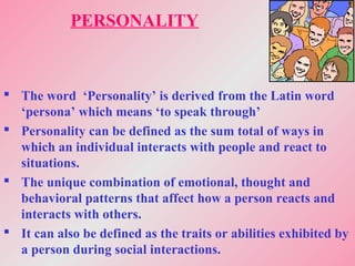 PERSONALITY
 The word ‘Personality’ is derived from the Latin word
‘persona’ which means ‘to speak through’
 Personality can be defined as the sum total of ways in
which an individual interacts with people and react to
situations.
 The unique combination of emotional, thought and
behavioral patterns that affect how a person reacts and
interacts with others.
 It can also be defined as the traits or abilities exhibited by
a person during social interactions.
 