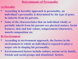 Determinants of Personality
A) Heredity
 According to heredity approach to personality, an
individual’s personality is determined by the type of genes
he inherits from his parents.
 Some of the characteristics that an individual wholly or
partially inherit from his parents are physical stature, facial
features, skin and hair colour, temperament (character),
muscle composition etc.
B) Environment
 According to environment approach, the factors in the
environment to which an individual is exposed to plays a
major role in shaping his personality.
 Environmental factors include culture, norms set by family,
friends and social groups and situational factors.
 