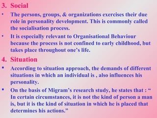 3. Social
• The persons, groups, & organizations exercises their due
role in personality development. This is commonly called
the socialisation process.
• It is especially relevant to Organisational Behaviour
because the process is not confined to early childhood, but
takes place throughout one’s life.
4. Situation
 According to situation approach, the demands of different
situations in which an individual is , also influences his
personality.
 On the basis of Migram’s research study, he states that : “
In certain circumstances, it is not the kind of person a man
is, but it is the kind of situation in which he is placed that
determines his actions.”
 