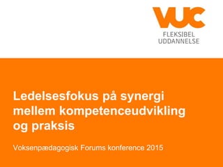 Ledelsesfokus på synergi
mellem kompetenceudvikling
og praksis
Voksenpædagogisk Forums konference 2015
 