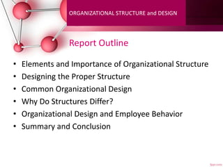 Report Outline
• Elements and Importance of Organizational Structure
• Designing the Proper Structure
• Common Organizational Design
• Why Do Structures Differ?
• Organizational Design and Employee Behavior
• Summary and Conclusion
ORGANIZATIONAL STRUCTURE and DESIGN
 