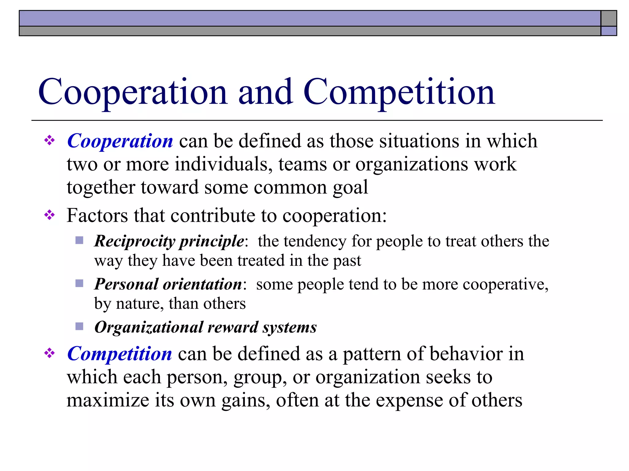 Cooperation and Competition Cooperation  can be defined as those situations in which two or more individuals, teams or organizations work together toward some common goal Factors that contribute to cooperation: Reciprocity principle :  the tendency for people to treat others the way they have been treated in the past Personal orientation :  some people tend to be more cooperative, by nature, than others Organizational reward systems Competition  can be defined as a pattern of behavior in which each person, group, or organization seeks to maximize its own gains, often at the expense of others 