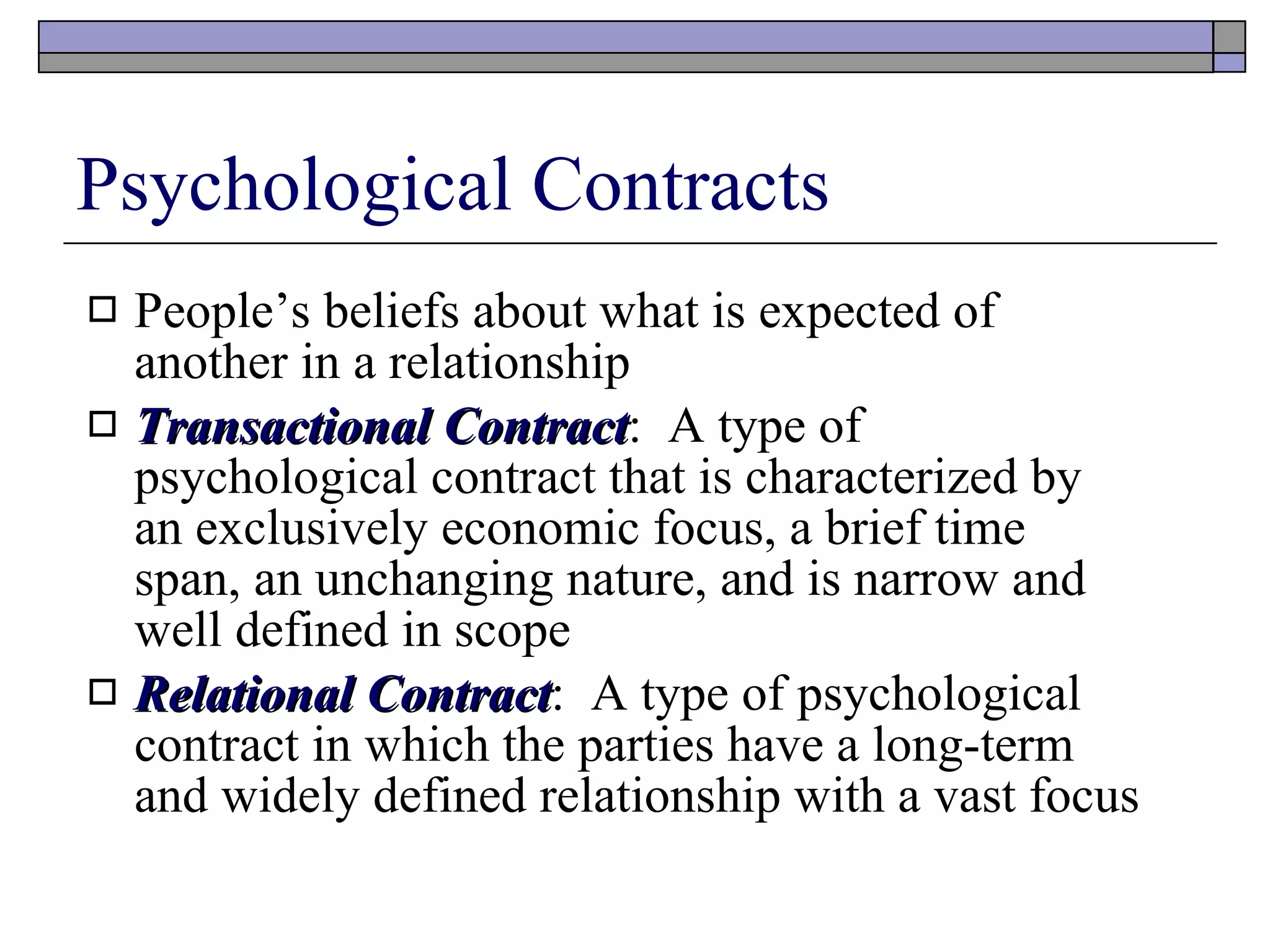 Psychological Contracts People’s beliefs about what is expected of another in a relationship Transactional Contract :  A type of psychological contract that is characterized by an exclusively economic focus, a brief time span, an unchanging nature, and is narrow and well defined in scope Relational Contract :  A type of psychological contract in which the parties have a long-term and widely defined relationship with a vast focus 