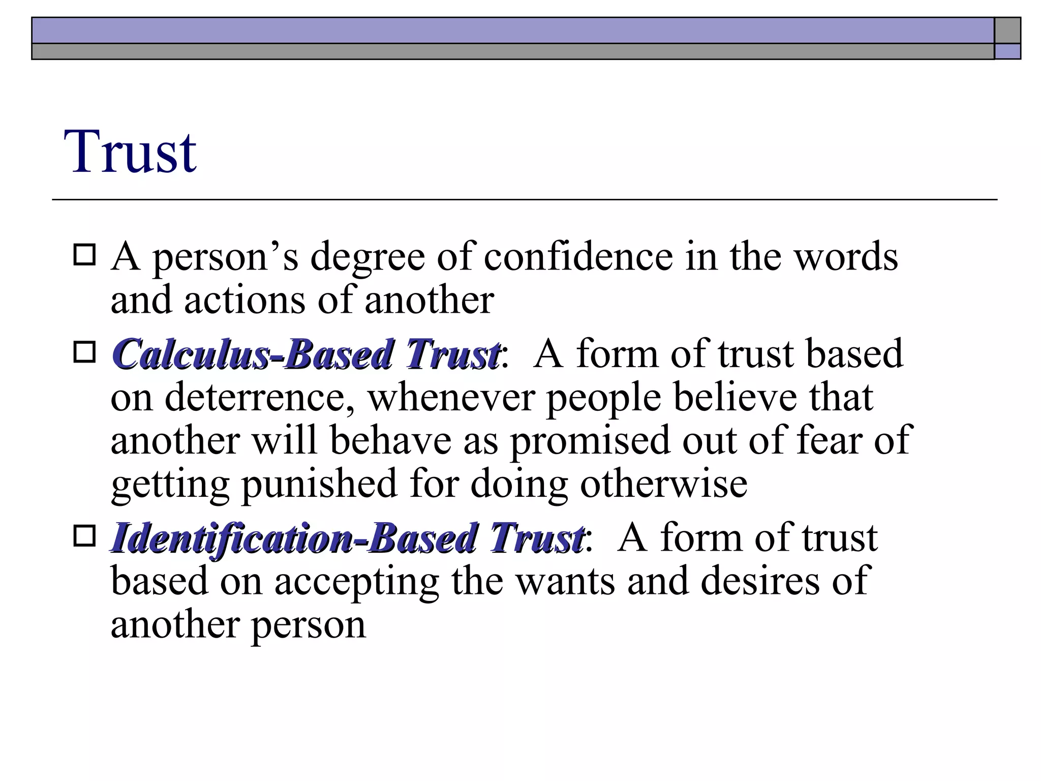 Trust A person’s degree of confidence in the words and actions of another Calculus-Based Trust :  A form of trust based on deterrence, whenever people believe that another will behave as promised out of fear of getting punished for doing otherwise Identification-Based Trust :  A form of trust based on accepting the wants and desires of another person 