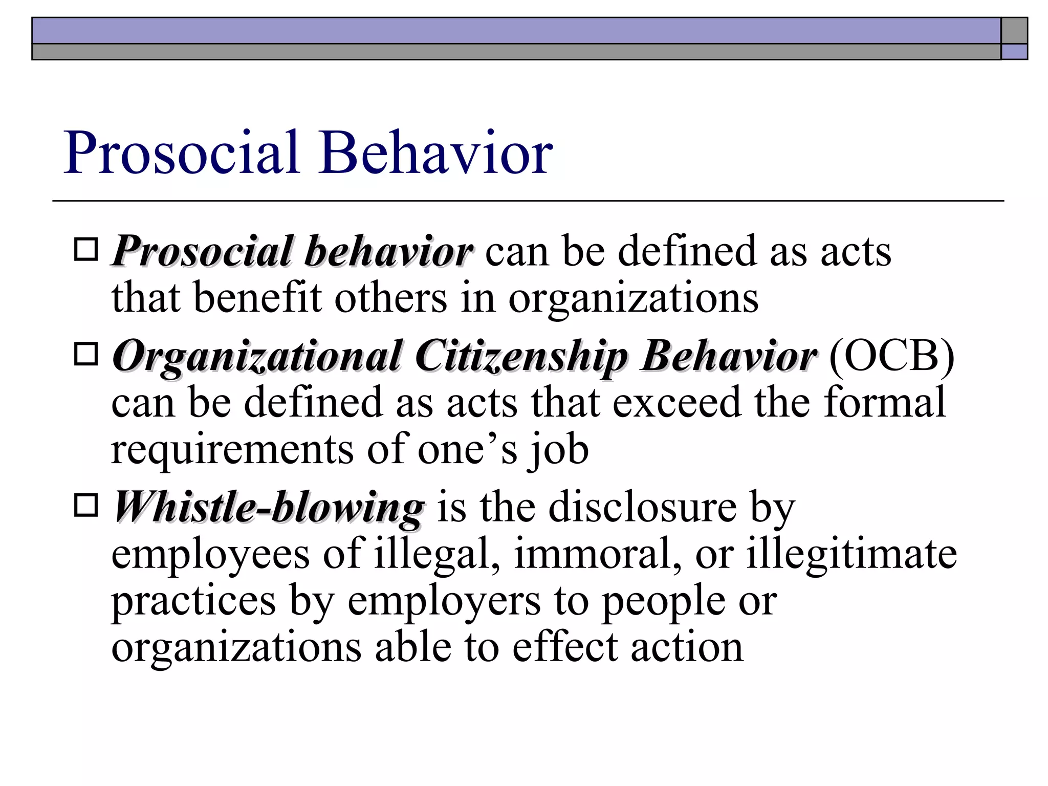 Prosocial Behavior Prosocial behavior   can be defined as acts that benefit others in organizations Organizational Citizenship Behavior  (OCB) can be defined as acts that exceed the formal requirements of one’s job Whistle-blowing   is the disclosure by employees of illegal, immoral, or illegitimate practices by employers to people or organizations able to effect action 