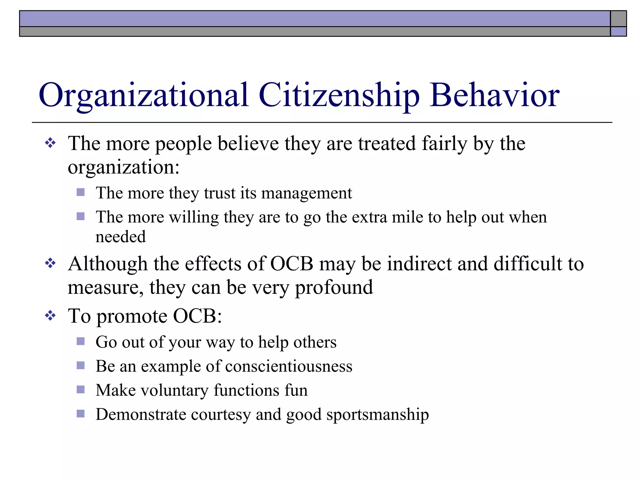 Organizational Citizenship Behavior The more people believe they are treated fairly by the organization: The more they trust its management The more willing they are to go the extra mile to help out when needed Although the effects of OCB may be indirect and difficult to measure, they can be very profound To promote OCB: Go out of your way to help others Be an example of conscientiousness Make voluntary functions fun Demonstrate courtesy and good sportsmanship 