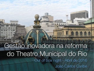 Gestão inovadora na reforma
do Theatro Municipal do Rio
Out of box night - Abril de 2016
João Carlos Caribé
 