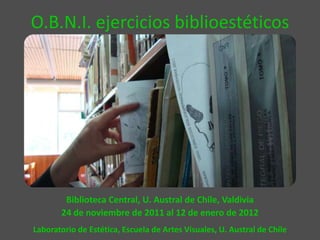 O.B.N.I. ejercicios biblioestéticos




        Biblioteca Central, U. Austral de Chile, Valdivia
       24 de noviembre de 2011 al 12 de enero de 2012
Laboratorio de Estética, Escuela de Artes Visuales, U. Austral de Chile
 