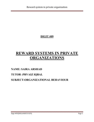 Reward system in private organization




                             DIGIT #09




     REWARD SYSTEMS IN PRIVATE
          ORGANIZATIONS

NAME: SAIRA ARSHAD
TUTOR :PRVAIZ IQBAL
SUBJECT:ORGANIZATIONAL BEHAVIOUR




Digit #09{ROLL#AH531929}                                 Page 1
 