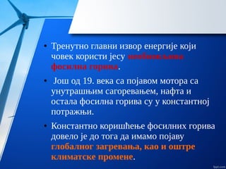 ● Тренутно главни извор енергије који
човек користи јесу необновљива
фосилна горива.
● Још од 19. века са појавом мотора са
унутрашњим сагоревањем, нафта и
остала фосилна горива су у константној
потражњи.
● Константно коришћење фосилних горива
довело је до тога да имамо појаву
глобалног загревања, као и оштре
климатске промене.
 