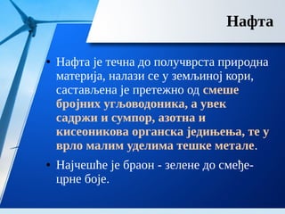 Нафта
● Нафта је течна до получврста природна
материја, налази се у земљиној кори,
састављена је претежно од смеше
бројних угљоводоника, а увек
садржи и сумпор, азотна и
кисеоникова органска једињења, те у
врло малим уделима тешке метале.
● Најчешће је браон - зелене до смеђе-
црне боје.
 