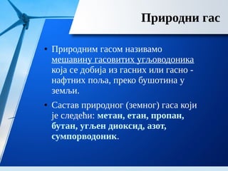 Природни гас
● Природним гасом називамо
мешавину гасовитих угљоводоника
која се добија из гасних или гасно -
нафтних поља, преко бушотина у
земљи.
● Састав природног (земног) гаса који
је следећи: метан, етан, пропан,
бутан, угљен диоксид, азот,
сумпорводоник.
 