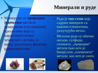 Минерали и руде
● Минерали су природна
једињења настала
природним (геолошким)
процесима која су
карактеристичног
хемијског састава, и
имају различите физичке
карактеристике.
● Руда је тип стене која
садржи минерале са
важним елементима,
укључујући метал.
● Металне руде су обично
оксиди, сулфиди,
силикати, „природни“
метали (као што је
бакар) или „племенити“
метали као што је злато.
 