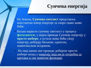 Сунчева енергија
● На Земљи, Сунчева светлост представља
константан извор енергије за скоро свако живо
биће.
● Биљке користе сунчеву светлост у процесу
фотосинтезе, у којем преводе Сунчеву енергију у
просте шећере, а остала жива бића своју
енергију добијају биљном, односно,
животињском исхраном.
● На овај начин оне преводе добијене просте
шећере назад у енергију која им је потребна за
кретање и све животне функције.
 