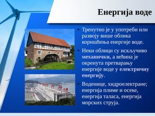 Енергија воде
● Тренутно је у употреби или
развоју више облика
коришћења енергије воде.
● Неки облици су искључиво
механички, а већина је
окренута претварању
енергије воде у електричну
енергију.
● Воденице, хидроелектране;
енергија плиме и осеке,
енергија таласа, енергија
морских струја.
 