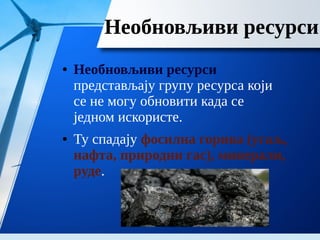 Необновљиви ресурси
● Необновљиви ресурси
представљају групу ресурса који
се не могу обновити када се
једном искористе.
● Ту спадају фосилна горива (угаљ,
нафта, природни гас), минерали,
руде.
 