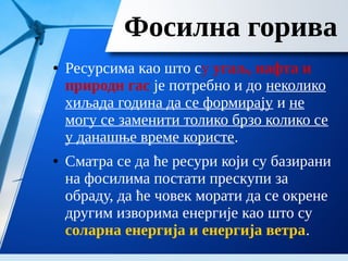 Фосилна горива
● Ресурсима као што су угаљ, нафта и
природн гас је потребно и до неколико
хиљада година да се формирају и не
могу се заменити толико брзо колико се
у данашње време користе.
● Сматра се да ће ресури који су базирани
на фосилима постати прескупи за
обраду, да ће човек морати да се окрене
другим изворима енергије као што су
соларна енергија и енергија ветра.
 