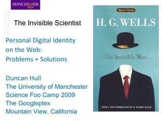 The Invisible Scientist

Personal Digital Identity
on the Web:
Problems + Solutions

Duncan Hull
The University of Manchester
Science Foo Camp 2009
The Googleplex
Mountain View, California
 