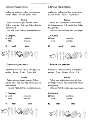 1.Запиши под диктовка.
маймуна найлон нейна минерална
налей Йоан Йоана Йори Рой
Райна
Райна има маймуна на име Лейла.
Лейла рони нар. Рой лае Лейла. Райна
мъмриРой:
-Не лай, Рой! Лейла е мила маймуна.
2. Свържи.
а) Мой лимони.
Мои лимон.
б) мой мои
1.Запиши под диктовка.
маймуна найлон нейна минерална
нейна Йоан Йоана Йори Рой
Райна
Райна има маймуна на име Лейла.
Лейла рони нар. Рой лае Лейла. Райна
мъмриРой:
-Не лай, Рой! Лейла е мила маймуна.
2. Свържи.
а) Мой лимони.
Мои лимон.
б) мой мои
1.Запиши под диктовка.
маймуна найлон нейна минерална
налей Йоан Йоана Йори Рой
Райна
Райна има маймуна на име Лейла.
Лейла рони нар. Рой лае Лейла. Райна
мъмриРой:
-Не лай, Рой! Лейла е мила маймуна.
2. Свържи.
а) Мой лимони.
Мои лимон.
б) мой мои
1.Запиши под диктовка.
маймуна найлон нейна минерална
нейна Йоан Йоана Йори Рой
Райна
Райна има маймуна на име Лейла.
Лейла рони нар. Рой лае Лейла. Райна
мъмриРой:
-Не лай, Рой! Лейла е мила маймуна.
2. Свържи.
а) Мой лимони.
Мои лимон.
б) мой мои
Работенлистс малка „й“
 