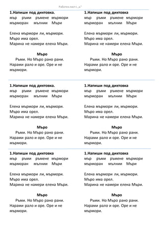 1.Напиши под диктовка.
мър ръми ръмене мърмори
мърморан мълнии Мъри
Елена мърмори ли, мърмори.
Мъро има орел.
Марина не намери елена Мъри.
Мъро
Ръми. Но Мъро рано рани.
Нарами рало и оре. Оре и не
мърмори.
1.Напиши под диктовка.
мър ръми ръмене мърмори
мърморан мълнии Мъри
Елена мърмори ли, мърмори.
Мъро има орел.
Марина не намери елена Мъри.
Мъро
Ръми. Но Мъро рано рани.
Нарами рало и оре. Оре и не
мърмори.
1.Напиши под диктовка
мър ръми ръмене мърмори
мърморан мълнии Мъри
Елена мърмори ли, мърмори.
Мъро има орел.
Марина не намери елена Мъри.
Мъро
Ръми. Но Мъро рано рани.
Нарами рало и оре. Оре и не
мърмори.
1.Напиши под диктовка
мър ръми ръмене мърмори
мърморан мълнии Мъри
Елена мърмори ли, мърмори.
Мъро има орел.
Марина не намери елена Мъри.
Мъро
Ръми. Но Мъро рано рани.
Нарами рало и оре. Оре и не
мърмори.
1.Напиши под диктовка
мър ръми ръмене мърмори
мърморан мълнии Мъри
Елена мърмори ли, мърмори.
Мъро има орел.
Марина не намери елена Мъри.
Мъро
Ръми. Но Мъро рано рани.
Нарами рало и оре. Оре и не
мърмори.
1.Напиши под диктовка
мър ръми ръмене мърмори
мърморан мълнии Мъри
Елена мърмори ли, мърмори.
Мъро има орел.
Марина не намери елена Мъри.
Мъро
Ръми. Но Мъро рано рани.
Нарами рало и оре. Оре и не
мърмори.
Работенлистс „ъ“
 