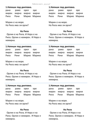 1.Напиши под диктовка.
рана рамо орел оре
мирен мирна мирно мирни
Рила Рени Марио Марина
Марин е на море.
На Рила има ли орли?
На Рила
Орлин е на Рила. И Нора е на
Рила. Орлин е немирен. И Нора е
немирна.
1.Напиши под диктовка.
рана рамо орел оре
мирен мирна мирно мирни
Рила Рени Марио Марина
Марин е на море.
На Рила има ли орли?
На Рила
Орлин е на Рила. И Нора е на
Рила. Орлин е немирен. И Нора е
немирна.
1.Напиши под диктовка.
рана рамо орел оре
мирен мирна мирно мирни
Рила Рени Марио Марина
Марин е на море.
На Рила има ли орли?
На Рила
Орлин е на Рила. И Нора е на
Рила. Орлин е немирен. И Нора е
немирна.
1.Напиши под диктовка.
рана рамо орел оре
мирен мирна мирно мирни
Рила Рени Марио Марина
Марин е на море.
На Рила има ли орли?
На Рила
Орлин е на Рила. И Нора е на
Рила. Орлин е немирен. И Нора е
немирна.
1.Напиши под диктовка.
рана рамо орел оре
мирен мирна мирно мирни
Рила Рени Марио Марина
Марин е на море.
На Рила има ли орли?
На Рила
Орлин е на Рила. И Нора е на
Рила. Орлин е немирен. И Нора е
немирна.
1.Напиши под диктовка.
рана рамо орел оре
мирен мирна мирно мирни
Рила Рени Марио Марина
Марин е на море.
На Рила има ли орли?
На Рила
Орлин е на Рила. И Нора е на
Рила. Орлин е немирен. И Нора е
немирна.
Работенлистс „м,н,л,р“
 