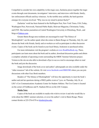 allowed Sarah to live with her and her family for a period of time. Compelled to consider her own
culpability in this tragic case, Zacharias pieces together the tragic events through court documents,
investigators’ interviews, and interviews with friends, family, law enforcement officials and key
witnesses. As the terrible story unfolds, the hard question emerges for everyone involved, “Why was no
cry raised to protect Karly?”
       Zacharias’ work has been featured in the Huffington Post, New York Times, USA Today,
Washington Post, Newsweek, National Public Radio, Relevant Magazine, Christianity Today, and CNN.
She teaches journalism at Central Washington University in Ellensburg, Wash., and blogs at
Patheos.com.
       Greater Baton Rouge-area residents are encouraged to read “The Silence of Mockingbirds”; see
the author speak when she comes to Baton Rouge on Thursday, July 26,; and discuss the book with
friends, family and co-workers as well as participate in other discussion events. Copies of the book can
be found at your local library, bookstore or purchased online.
       For more information visit the program’s website at www.ReadOneBook.org. There, participants
can learn more about the book and its author, download discussion guides and obtain a complete
schedule of upcoming events surrounding the OBOC Summer Selection project. Visitors to the site are
also able to download a flyer to use as a tool to encourage others to read the book and join the
discussion.
       Image downloads of the book cover and author’s photographs are also available under the “other
resources” tab of the website. Or visit www.facebook.com/OBOCBR where you can join discussions
with other Face Book members.
       Readers of “A Silence of Mockingbirds” will have the opportunity to meet the book’s author and
ask her questions during a FREE public event at 7 p.m. on Thursday, July 26, at LSU’s Cox
Communications Academic Center for Student Athletes. The Cox Center is located on the corner of
Fieldhouse and N. Stadium Drives on the LSU Campus.
       Media Note:
       Copies of the book are available to media who wish to review it and who would like to write
about the OBOC summer selection, or cover the author’s visit to Baton Rouge. Please contact Kistler at
225-276-6378 or rkistler@lsu.edu.
 