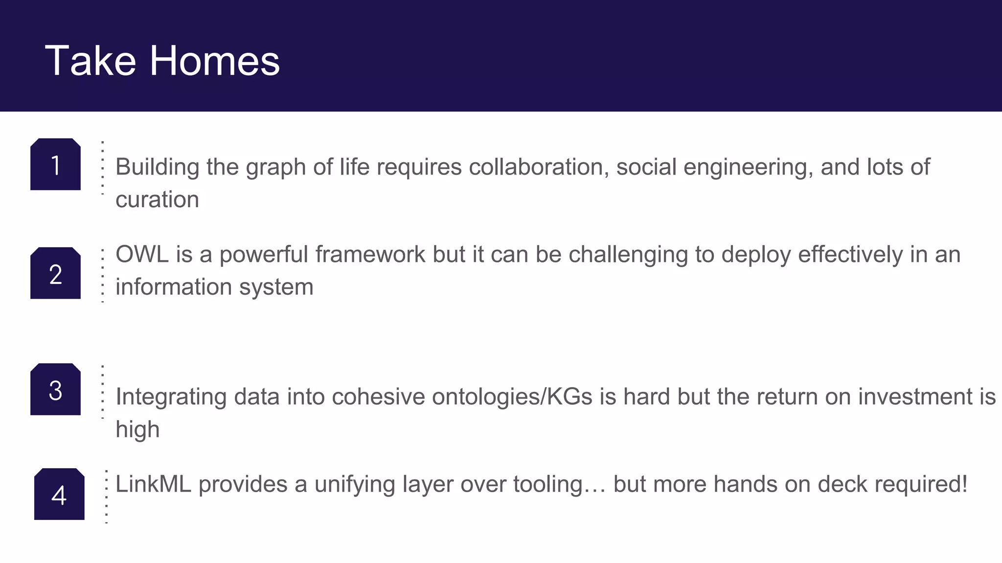 Take Homes
Building the graph of life requires collaboration, social engineering, and lots of
curation
OWL is a powerful framework but it can be challenging to deploy effectively in an
information system
Integrating data into cohesive ontologies/KGs is hard but the return on investment is
high
LinkML provides a unifying layer over tooling… but more hands on deck required!
1
2
3
4
 