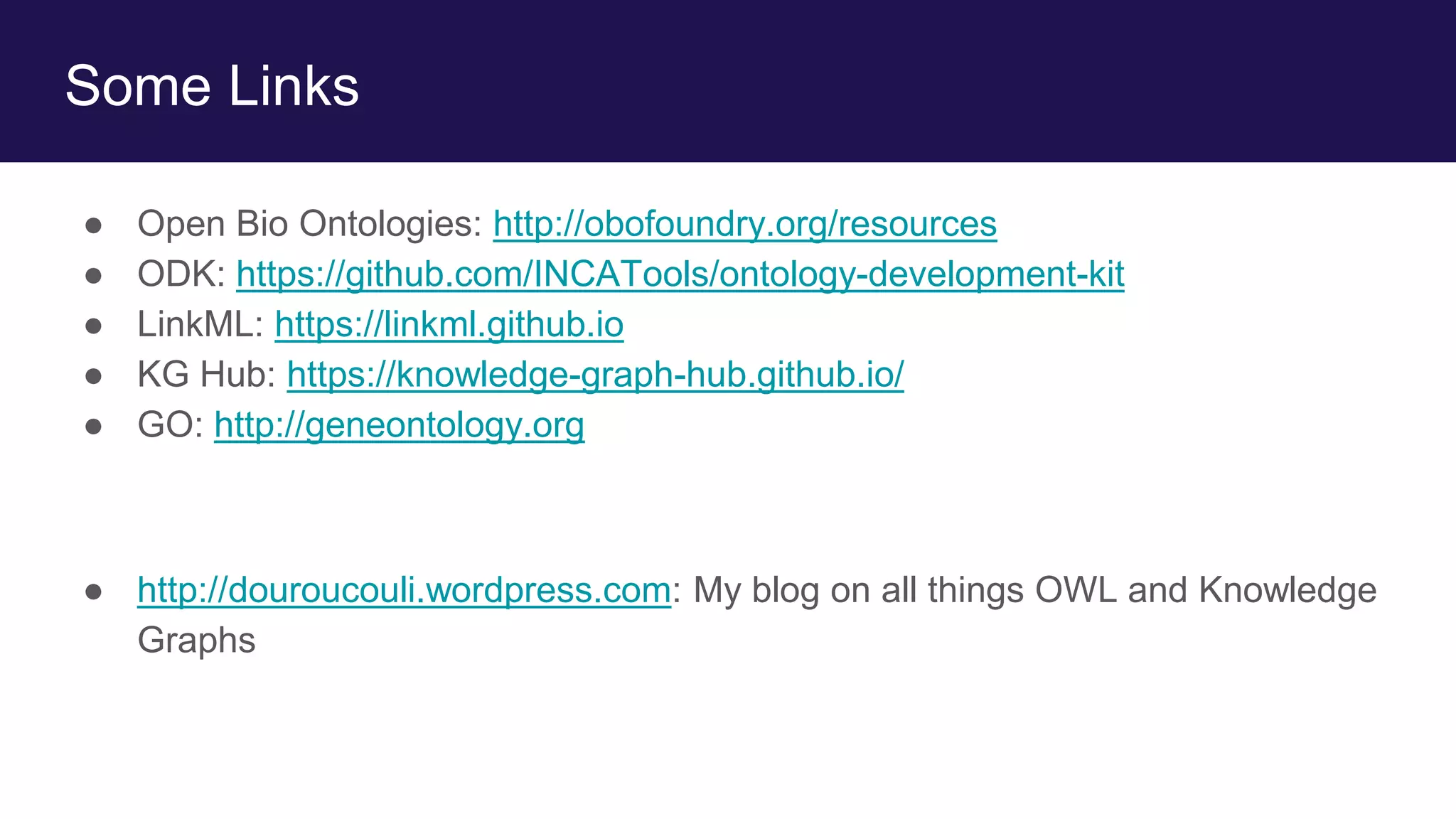 Some Links
● Open Bio Ontologies: http://obofoundry.org/resources
● ODK: https://github.com/INCATools/ontology-development-kit
● LinkML: https://linkml.github.io
● KG Hub: https://knowledge-graph-hub.github.io/
● GO: http://geneontology.org
● http://douroucouli.wordpress.com: My blog on all things OWL and Knowledge
Graphs
 