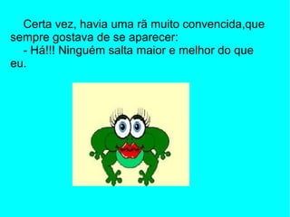 Certa vez, havia uma rã muito convencida,que
sempre gostava de se aparecer:
  - Há!!! Ninguém salta maior e melhor do que
eu.
 
