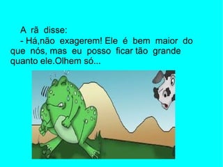 A rã disse:
  - Há,não exagerem! Ele é bem maior do
que nós, mas eu posso ficar tão grande
quanto ele.Olhem só...
 