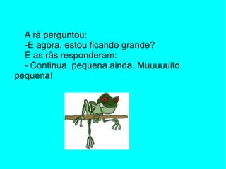 A rã perguntou:
  -E agora, estou ficando grande?
  E as rãs responderam:
  - Continua pequena ainda. Muuuuuito
pequena!
 