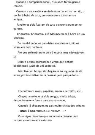 Quando a compainha tocou, os alunos foram para o
recreio.
Quando a vaca estava sentada num banco do recraio, o
boi foi à beira da vaca, conversaram e tornaram-se
amigos.
À noite os dois fugiram de casa e encontraram-se no
parque.
Brincaram, brincaram, até adormecerem à beira de um
sobreiro.
De manhã cedo, os pais deles acordaram e não os
viram em lado nenhum.
Até que se lembraram de ir à escola, mas não estavam
lá.
O boi e a vaca acordaram e viram que tinham
adormecido junto de um sobreiro.
Não tiveram tempo de chegarem ao segundo dia de
aulas, por isso estiveram a passear pelo parque todu.
Encontraram rosas, papoilas, amores perfeitos, etc. .
Chegou a noite, e os dois amigos, muito tristes,
despediram-se e foram para as suas casas.
Quando lá chegaram, os pais muito chateados gritam:
- ONDE É QUE VOSSES ESTIVERAM !!!?
Os amigos disseram que andaram a passear pelo
parque e a observar a natureza.