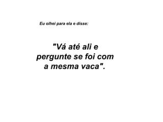 Eu olhei para ela e disse:   "Vá até ali e pergunte se foi com a mesma vaca".   