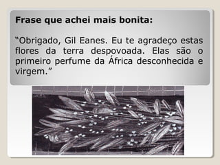 Frase que achei mais bonita:

“Obrigado, Gil Eanes. Eu te agradeço estas
flores da terra despovoada. Elas são o
primeiro perfume da África desconhecida e
virgem.”
 