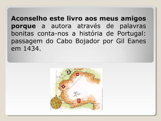 Aconselho este livro aos meus amigos
porque a autora através de palavras
bonitas conta-nos a história de Portugal:
passagem do Cabo Bojador por Gil Eanes
em 1434.
 