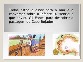 Todos estão a olhar para o mar e a
conversar sobre o infante D. Henrique
que enviou Gil Eanes para descobrir a
passagem do Cabo Bojador.
 