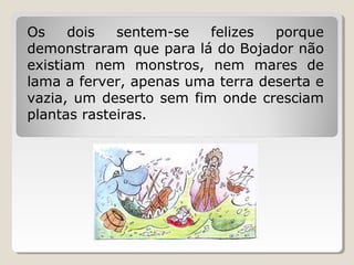 Os    dois   sentem-se   felizes  porque
demonstraram que para lá do Bojador não
existiam nem monstros, nem mares de
lama a ferver, apenas uma terra deserta e
vazia, um deserto sem fim onde cresciam
plantas rasteiras.
 